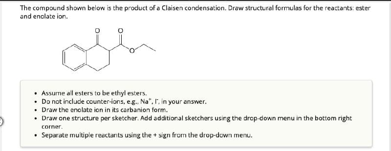 The compound shown below is the product of a Claisen condensation. Draw structural formulas for the reactants: ester
and enolate ion.
• Assume all esters to be ethyl esters.
• Do not include counter-ions, e.g., Na+, I, in your answer.
• Draw the enolate ion in its carbanion form.
⚫ Draw one structure per sketcher. Add additional sketchers using the drop-down menu in the bottom right
corner.
⚫ Separate multiple reactants using the + sign from the drop-down menu.