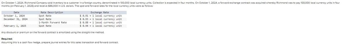 On October 1, 2024, Richmond Company sold inventory to a customer in a foreign country, denominated in 100,000 local currency units. Collection is expected in four months. On October 1, 2024, a forward exchange contract was acquired whereby Richmond was to pay 100,000 local currency units in four
months (on February 1, 2025) and receive $86,000 in U.S. dollars. The spot and forward rates for the local currency units were as follows:
Date
Rate Description
Exchange Rate
October 1, 2024
Spot Rate
$ 0.91
1 local currency unit
December 31, 2024
Spot Rate
$ 0.93
1 local currency unit
February 1, 2025
1-Month Forward Rate
Spot Rate
$ 0.88
1 local currency unit
$ 0.94
1 local currency unit
Any discount or premium on the forward contract is amortized using the straight-line method.
Required:
Assuming this is a cash flow hedge, prepare journal entries for this sales transaction and forward contract.