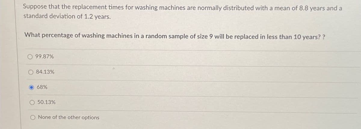 Suppose that the replacement times for washing machines are normally distributed with a mean of 8.8 years and a
standard deviation of 1.2 years.
What percentage of washing machines in a random sample of size 9 will be replaced in less than 10 years??
O 99.87%
84.13%
68%
50.13%
O None of the other options