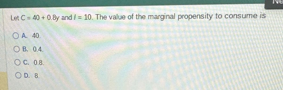 Let C = 40+ 0.8y and /= 10. The value of the marginal propensity to consume is
O A. 40.
OB. 0.4.
OC. 0.8.
OD. 8.
NE