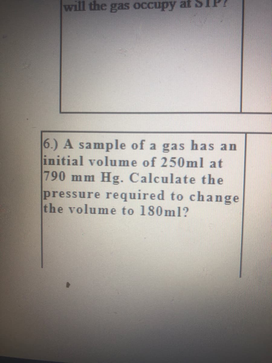 will the gas oCcupy af S
6.) A sample of a gas has an
initial volume of 250ml at
790 mm Hg. Calculate the
pressure required to change
the volume to 180ml?
