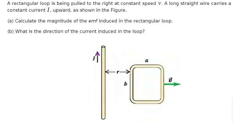 A rectangular loop is being pulled to the right at constant speed v. A long straight wire carries a
constant current I, upward, as shown in the Figure.
(a) Calculate the magnitude of the emf induced in the rectangular loop.
(b) What is the direction of the current induced in the loop?
す
b
