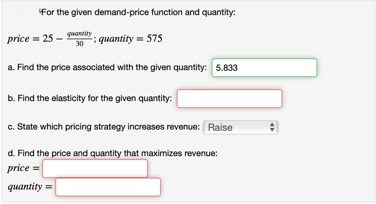 For the given demand-price function and quantity:
дuantity
price = 25 -
; quantity = 575
30
a. Find the price associated with the given quantity: 5.833
b. Find the elasticity for the given quantity:
c. State which pricing strategy increases revenue: Raise
d. Find the price and quantity that maximizes revenue:
price
дuantity -
