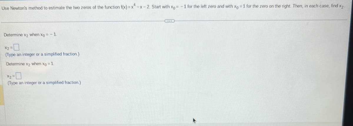 Use Newton's method to estimate the two zeros of the function f(x)=x-x-2. Start with xo= -1 for the left zero and with xo = 1 for the zero on the right. Then, in each case, find x2-
Determine x₂ when xo = -1.
x₂ =
(Type an integer or a simplified fraction.)
Determine x₂ when xo = 1.
x₂ = 0
(Type an integer or a simplified fraction.)