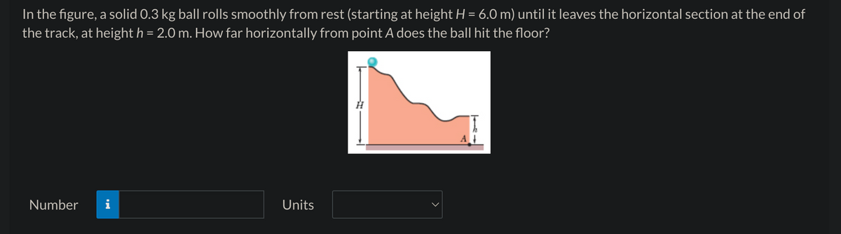 In the figure, a solid 0.3 kg ball rolls smoothly from rest (starting at height H = 6.0 m) until it leaves the horizontal section at the end of
the track, at height h = 2.0 m. How far horizontally from point A does the ball hit the floor?
Number
Units
A