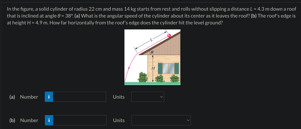 In the figure, a solid cylinder of radius 22 cm and mass 14 kg starts from rest and rolls without slipping a distance L = 4.3 m down a roof
that is inclined at angle 0 = 38°. (a) What is the angular speed of the cylinder about its center as it leaves the roof? (b) The roof's edge is
at height H = 4.9 m. How far horizontally from the roof's edge does the cylinder hit the level ground?
(a) Number
Units
(b) Number
Units
Ꮎ
H