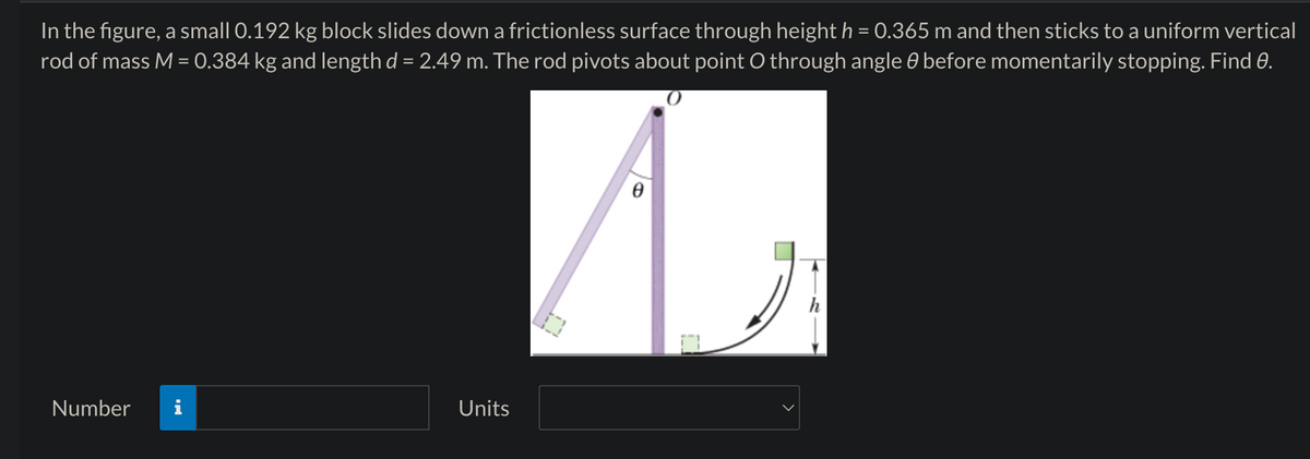 In the figure, a small 0.192 kg block slides down a frictionless surface through height h = 0.365 m and then sticks to a uniform vertical
rod of mass M = 0.384 kg and length d = 2.49 m. The rod pivots about point O through angle 0 before momentarily stopping. Find e.
Number
Units
e