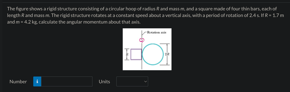 The figure shows a rigid structure consisting of a circular hoop of radius R and mass m, and a square made of four thin bars, each of
length R and mass m. The rigid structure rotates at a constant speed about a vertical axis, with a period of rotation of 2.4 s. If R = 1.7 m
and m = 4.2 kg, calculate the angular momentum about that axis.
Number
Units
R
Rotation axis
от
2R
ོ་