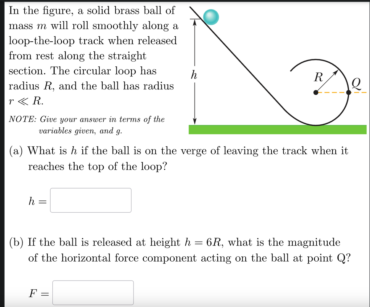 In the figure, a solid brass ball of
mass m will roll smoothly along a
loop-the-loop track when released
from rest along the straight
section. The circular loop has
h
R
radius R, and the ball has radius.
r <R.
NOTE: Give your answer in terms of the
variables given, and g.
(a) What is h if the ball is on the verge of leaving the track when it
reaches the top of the loop?
h
=
(b) If the ball is released at height h
=
6R, what is the magnitude
of the horizontal force component acting on the ball at point Q?
F =