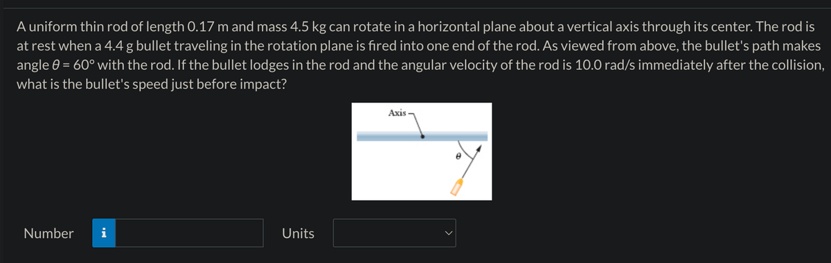 A uniform thin rod of length 0.17 m and mass 4.5 kg can rotate in a horizontal plane about a vertical axis through its center. The rod is
at rest when a 4.4 g bullet traveling in the rotation plane is fired into one end of the rod. As viewed from above, the bullet's path makes
angle 0 = 60° with the rod. If the bullet lodges in the rod and the angular velocity of the rod is 10.0 rad/s immediately after the collision,
what is the bullet's speed just before impact?
Number
Units
Axis
e