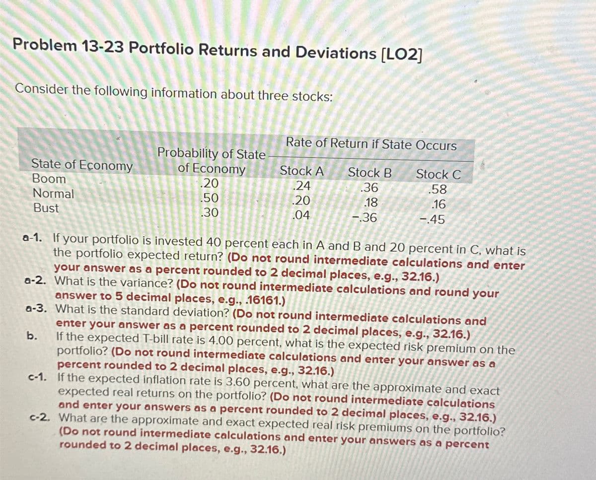 Problem 13-23 Portfolio Returns and Deviations [LO2]
Consider the following information about three stocks:
Rate of Return if State Occurs
Probability of State
State of Economy
Boom
Normal
of Economy
Stock A
.20
.24
Stock B
.36
Stock C
.58
.50
.20
.18
.16
Bust
.30
.04
-.36
-.45
a-1. If your portfolio is invested 40 percent each in A and B and 20 percent in C, what is
the portfolio expected return? (Do not round intermediate calculations and enter
your answer as a percent rounded to 2 decimal places, e.g., 32.16.)
a-2. What is the variance? (Do not round intermediate calculations and round your
answer to 5 decimal places, e.g., .16161.)
a-3. What is the standard deviation? (Do not round intermediate calculations and
enter your answer as a percent rounded to 2 decimal places, e.g., 32.16.)
b.
If the expected T-bill rate is 4.00 percent, what is the expected risk premium on the
portfolio? (Do not round intermediate calculations and enter your answer as a
percent rounded to 2 decimal places, e.g., 32.16.)
c-1. If the expected inflation rate is 3.60 percent, what are the approximate and exact
expected real returns on the portfolio? (Do not round intermediate calculations
and enter your answers as a percent rounded to 2 decimal places, e.g., 32.16.)
c-2. What are the approximate and exact expected real risk premiums on the portfolio?
(Do not round intermediate calculations and enter your answers as a percent
rounded to 2 decimal places, e.g., 32.16.)