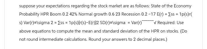 suppose your expectations regarding the stock market are as follows: State of the Economy
Probability HPR Boom 0.2 42% Normal growth 0.6 23 Recession 0.2-17 E(r) = Σss = 1p(s)r(
s) Var(r)=\sigma 2 = Σss = 1p(s)[r(s)-E(r)]2 SD (r)=\sigma = Var(r) ✓ Required: Use
above equations to compute the mean and standard deviation of the HPR on stocks. (Do
not round intermediate calculations. Round your answers to 2 decimal places.)