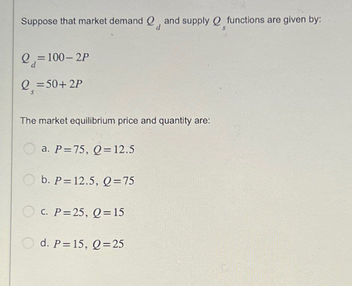Suppose that market demand and supply functions are given by:
Q=100-2P
Q=50+ 2P
d
S
The market equilibrium price and quantity are:
a. P=75, Q=12.5
b. P 12.5, Q=75
c. P=25, Q=15
d. P=15, Q=25