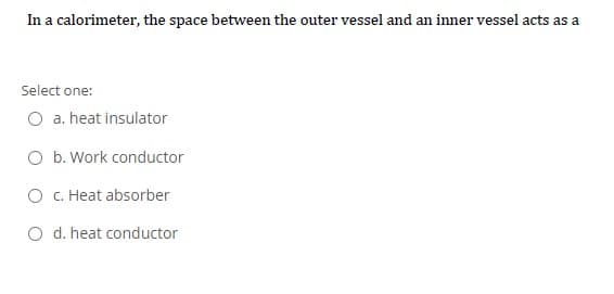 In a calorimeter, the space between the outer vessel and an inner vessel acts as a
Select one:
O a. heat insulator
O b. Work conductor
O C. Heat absorber
O d. heat conductor
