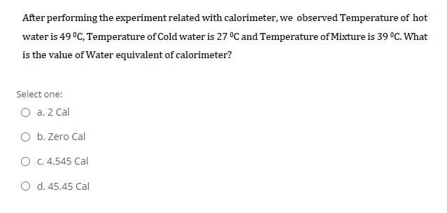 After performing the experiment related with calorimeter, we observed Temperature of hot
water is 49 °C, Temperature of Cold water is 27 °C and Temperature of Mixture is 39 °C. What
is the value of Water equivalent of calorimeter?
Select one:
O a. 2 Cal
O b. Zero Cal
O c. 4.545 Cal
O d. 45.45 Cal
