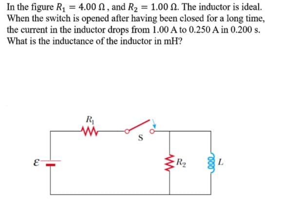 In the figure R, = 4.00 N, and R, = 1.00 N. The inductor is ideal.
When the switch is opened after having been closed for a long time,
the current in the inductor drops from 1.00 A to 0.250 A in 0.200 s.
What is the inductance of the inductor in mH?
R
R2
