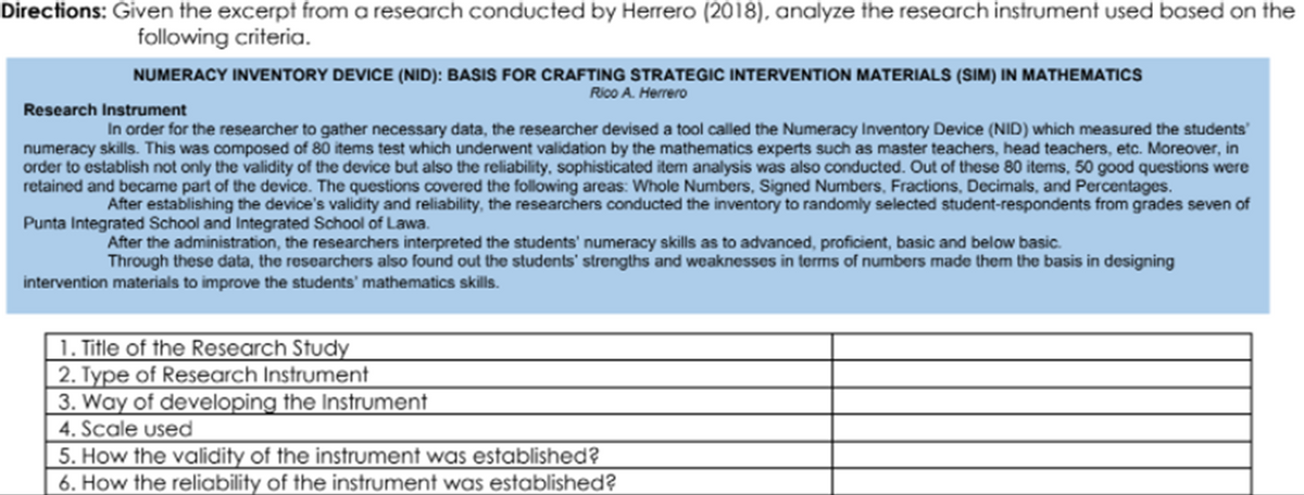 Directions: Given the excerpt from a research conducted by Herrero (2018), analyze the research instrument used based on the
following criteria.
NUMERACY INVENTORY DEVICE (NID): BASIS FOR CRAFTING STRATEGIC INTERVENTION MATERIALS (SIM) IN MATHEMATICS
Rico A. Herrero
Research Instrument
In order for the researcher to gather necessary data, the researcher devised a tool called the Numeracy Inventory Device (NID) which measured the students'
numeracy skills. This was composed of 80 items test which underwent validation by the mathematics experts such as master teachers, head teachers, etc. Moreover, in
order to establish not only the validity of the device but also the reliability, sophisticated item analysis was also conducted. Out of these 80 items, 50 good questions were
retained and became part of the device. The questions covered the following areas: Whole Numbers, Signed Numbers, Fractions, Decimals, and Percentages.
After establishing the device's validity and reliability, the researchers conducted the inventory to randomly selected student-respondents from grades seven of
Punta Integrated School and Integrated School of Lawa.
After the administration, the researchers interpreted the students' numeracy skills as to advanced, proficient, basic and below basic.
Through these data, the researchers also found out the students' strengths and weaknesses in terms of numbers made them the basis in designing
intervention materials to improve the students' mathematics skills.
1. Title of the Research Study
2. Type of Research Instrument
3. Way of developing the Instrument
4. Scale used
5. How the validity of the instrument was established?
6. How the reliability of the instrument was established?
