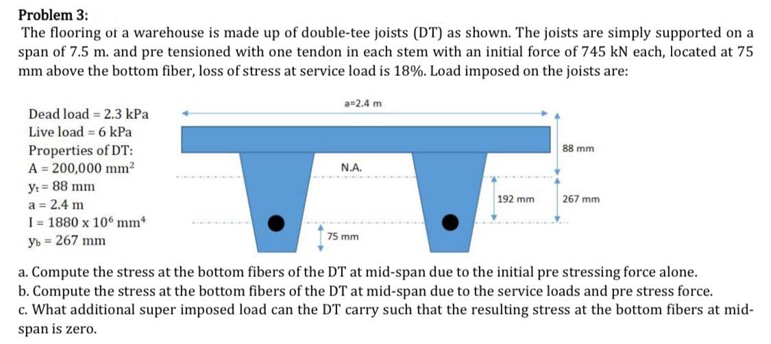 Problem 3:
The flooring of a warehouse is made up of double-tee joists (DT) as shown. The joists are simply supported on a
span of 7.5 m. and pre tensioned with one tendon in each stem with an initial force of 745 kN each, located at 75
mm above the bottom fiber, loss of stress at service load is 18%. Load imposed on the joists are:
Dead load 2.3 kPa
Live load = 6 kPa
Properties of DT:
A 200,000 mm²
yt = 88 mm
a = 2.4 m
I 1880 x 106 mm4
yb 267 mm
a=2.4 m
N.A.
75 mm
192 mm
88 mm
267 mm
a. Compute the stress at the bottom fibers of the DT at mid-span due to the initial pre stressing force alone.
b. Compute the stress at the bottom fibers of the DT at mid-span due to the service loads and pre stress force.
c. What additional super imposed load can the DT carry such that the resulting stress at the bottom fibers at mid-
span is zero.