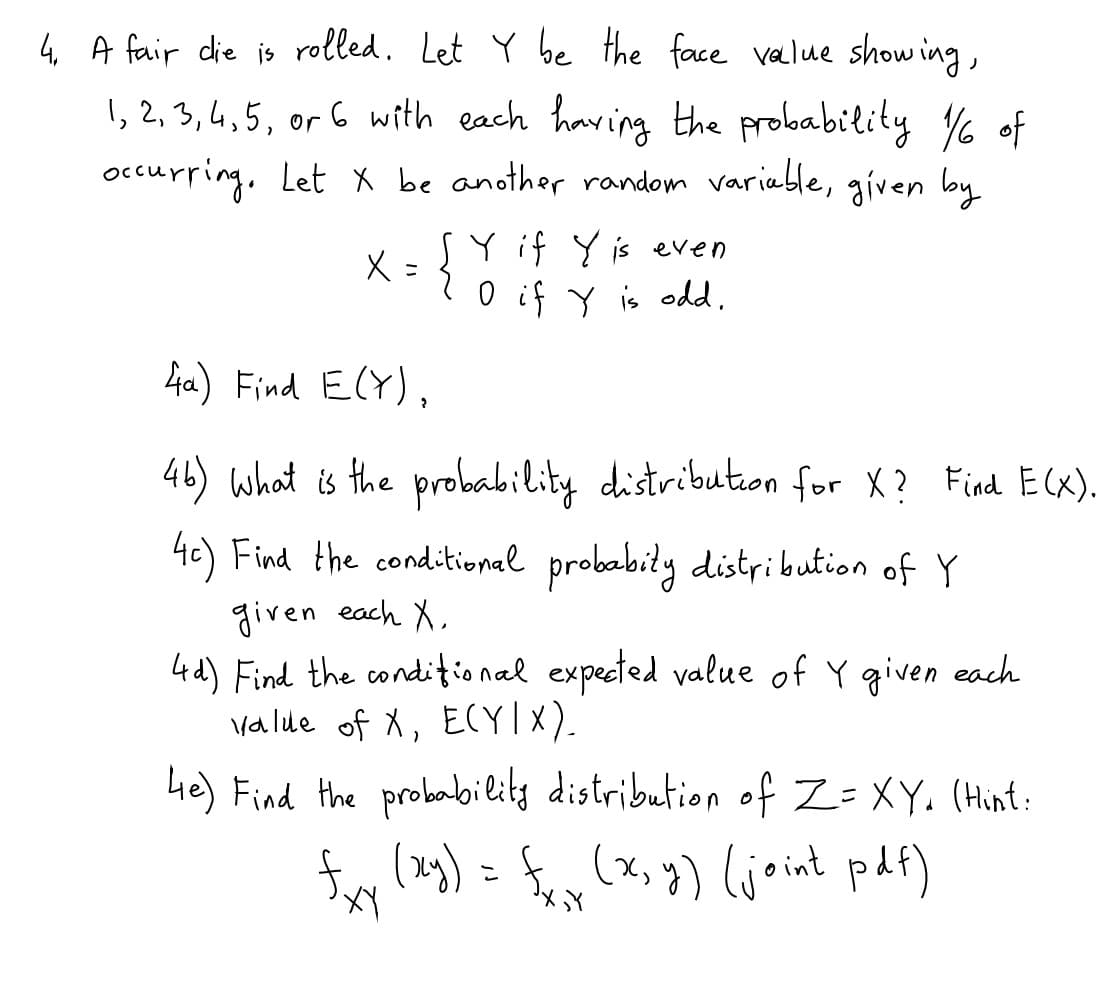 4 A fair die is rolled. Let Y be the face value show ing,
1, 2, 3, 4, 5, or 6 with each having the probability % of
occurpring, Let X be another random variable, given by
SY if Y is even
ニ
O if Y is odd,
ha) Find E(Y),
46) what is the probability distribution for X? Find E(x).
4c) Find the conditional probabity distribution of Y
given each X,
4d) Find the conditional expected value of Y given each
valde of X, ECYI x).
Le) Find the probabilits distribution of Z= XY. (Hint:
fy (a) = fey (x, y) (joint paf)
こ

