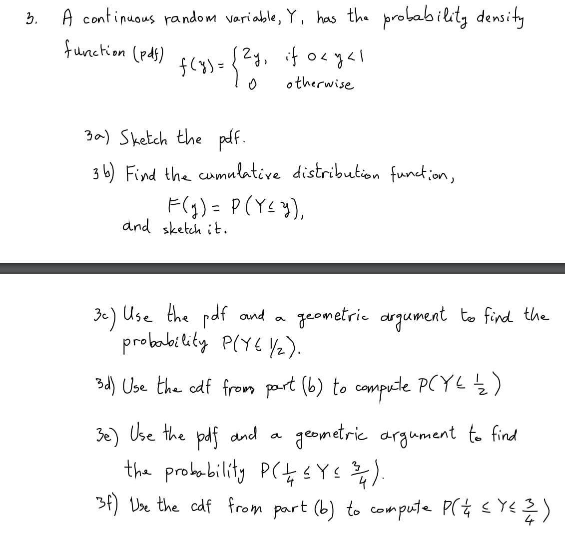 A continuous random variable, Y, has the probability density
function (pds)
{
Zy, if o<yal
f(8)=
otherwise
3a) Sketch the pdf.
3 b) Find the cumulative distribution function,
F(g) = P(Ys }),
dnd sketch it.
3c) Use the pdf and a
probability P(Y6 Y2).
geometrie drgument to find the
3d) Use the edf fromn part (b) to compute PCYLŹ)
Be) Use the bdf dnd a
drgument to find
the probobility P(4 sYs ).
3f) Vse the cdf from part (b) to compute P(t E YE
(そう
3.
