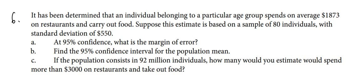 It has been determined that an individual belonging to a particular age group spends on average $1873
6.
on restaurants and carry out food. Suppose this estimate is based on a sample of 80 individuals, with
standard deviation of $550.
At 95% confidence, what is the margin of error?
Find the 95% confidence interval for the population mean.
If the population consists in 92 million individuals, how many would you estimate would spend
а.
b.
C.
more than $3000 on restaurants and take out food?
