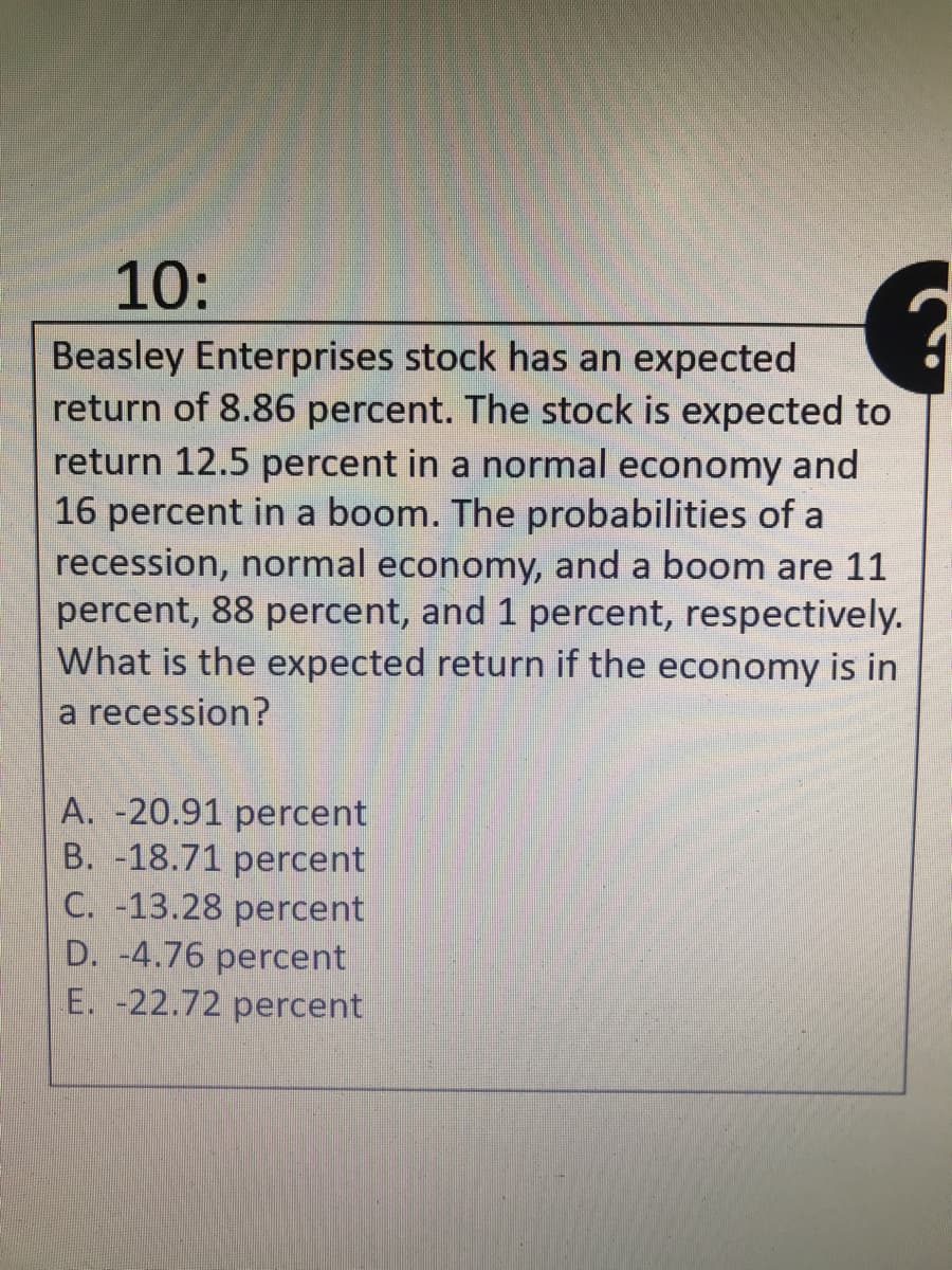 10:
Beasley Enterprises stock has an expected
return of 8.86 percent. The stock is expected to
return 12.5 percent in a normal economy and
16 percent in a boom. The probabilities of a
recession, normal economy, and a boom are 11
percent, 88 percent, and 1 percent, respectively.
What is the expected return if the economy is in
a recession?
A. -20.91 percent
B. -18.71 percent
C. -13.28 percent
D. -4.76 percent
E. -22.72 percent