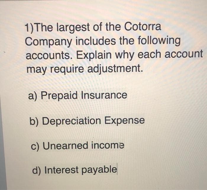 1)The largest of the Cotorra
Company includes the following
accounts. Explain why each account
may require adjustment.
a) Prepaid Insurance
b) Depreciation Expense
c) Unearned income
d) Interest payable
