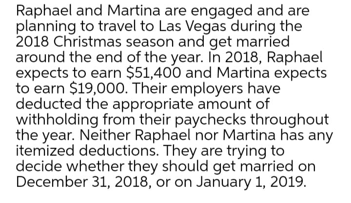 Raphael and Martina are engaged and are
planning to travel to Las Vegas during the
2018 Christmas season and get married
around the end of the year. In 2018, Raphael
expects to earn $51,400 and Martina expects
to earn $19,000. Their employers have
deducted the appropriate amount of
withholding from their paychecks throughout
the year. Neither Raphael nor Martina has any
itemized deductions. They are trying to
decide whether they should get married on
December 31, 2018, or on January 1, 2019.

