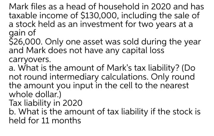 Mark files as a head of household in 2020 and has
taxable income of $130,000, including the sale of
a stock held as an investment for two years at a
gain of
$26,000. Only one asset was sold during the year
and Mark does not have any capital loss
carryovers.
a. What is the amount of Mark's tax liability? (Do
not round intermediary calculations. Only round
the amount you input in the cell to the nearest
whole dollar.)
Tax liability in 2020
b. What is the amount of tax liability if the stock is
held for 11 months

