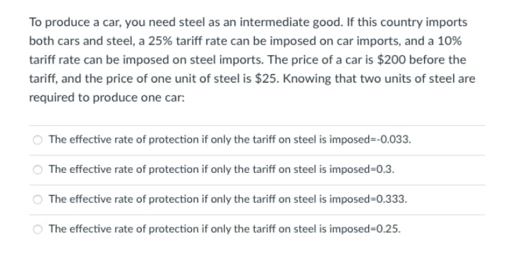 To produce a car, you need steel as an intermediate good. If this country imports
both cars and steel, a 25% tariff rate can be imposed on car imports, and a 10%
tariff rate can be imposed on steel imports. The price of a car is $200 before the
tariff, and the price of one unit of steel is $25. Knowing that two units of steel are
required to produce one car:
The effective rate of protection if only the tariff on steel is imposed=-0.033.
The effective rate of protection if only the tariff on steel is imposed=0.3.
The effective rate of protection if only the tariff on steel is imposed=0.333.
The effective rate of protection if only the tariff on steel is imposed=D0.25.
