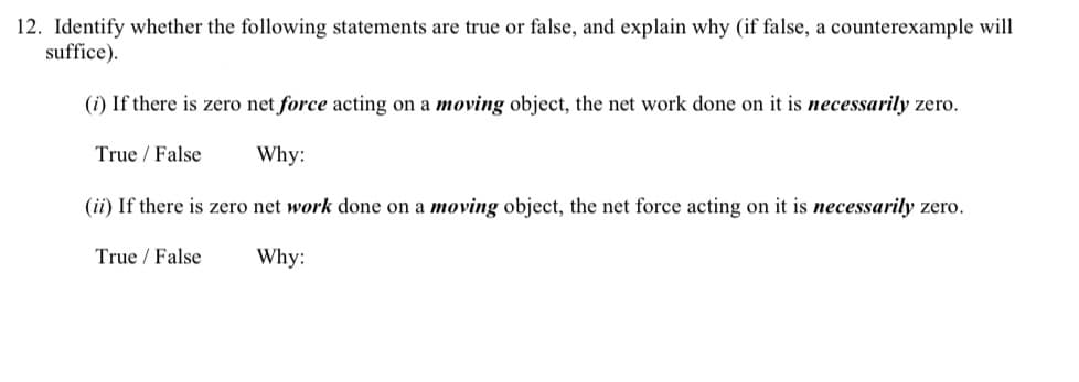 12. Identify whether the following statements are true or false, and explain why (if false, a counterexample will
suffice).
(i) If there is zero net force acting on a moving object, the net work done on it is necessarily zero.
True / False
Why:
(ii) If there is zero net work done on a moving object, the net force acting on it is necessarily zero.
True / False
Why:
