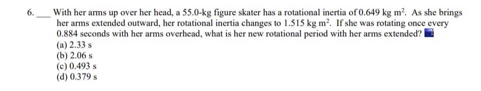 With her arms up over her head, a 55.0-kg figure skater has a rotational inertia of 0.649 kg m². As she brings
her arms extended outward, her rotational inertia changes to 1.515 kg m?. If she was rotating once every
0.884 seconds with her arms overhead, what is her new rotational period with her arms extended?
(а) 2.33 s
(b) 2.06 s
(c) 0.493 s
(d) 0.379 s
6.
