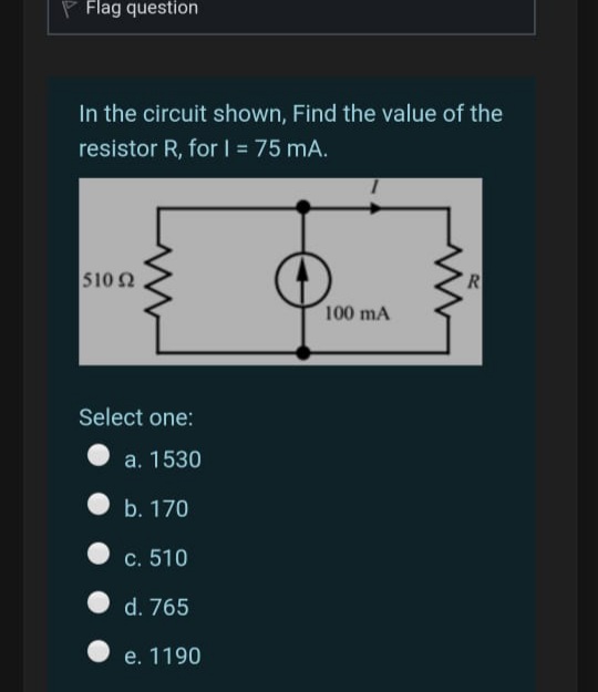 Flag question
In the circuit shown, Find the value of the
resistor R, for I = 75 mA.
%3D
510 2
100 mA
Select one:
a. 1530
O b. 170
c. 510
d. 765
e. 1190
RI
