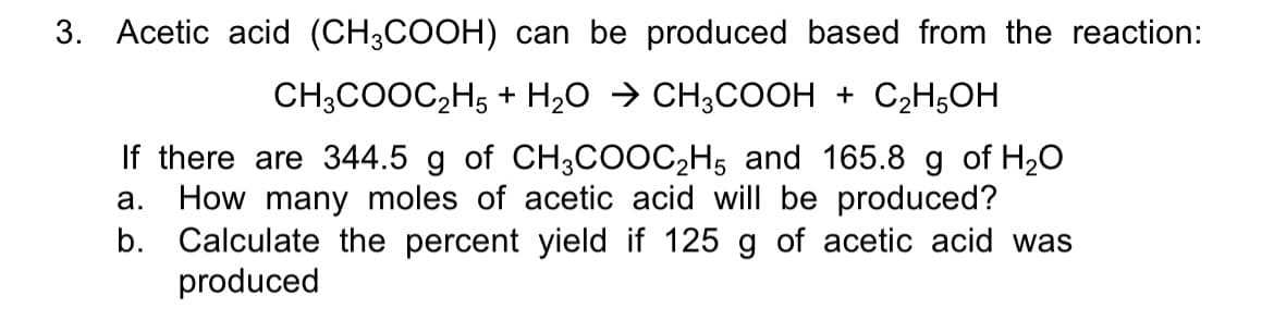 3. Acetic acid (CH;COOH) can be produced based from the reaction:
CH;COOC2H5 + H2O → CH;COOH + C2H5OH
If there are 344.5 g of CH3COOC2H5 and 165.8 g of H20
How many moles of acetic acid will be produced?
b. Calculate the percent yield if 125 g of acetic acid was
produced
а.
