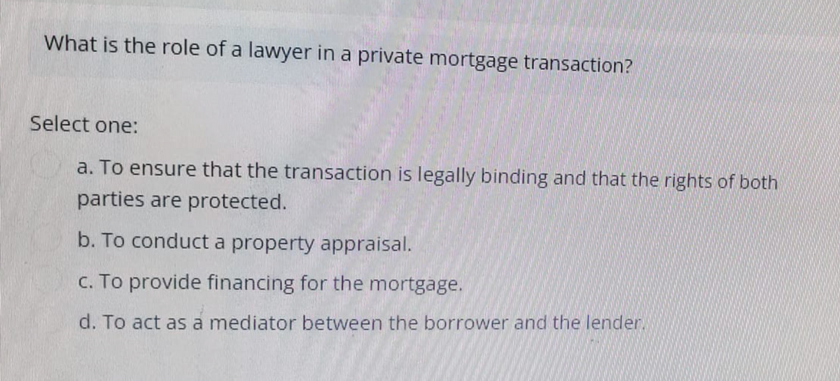 What is the role of a lawyer in a private mortgage transaction?
Select one:
a. To ensure that the transaction is legally binding and that the rights of both
parties are protected.
b. To conduct a property appraisal.
c. To provide financing for the mortgage.
d. To act as a mediator between the borrower and the lender.