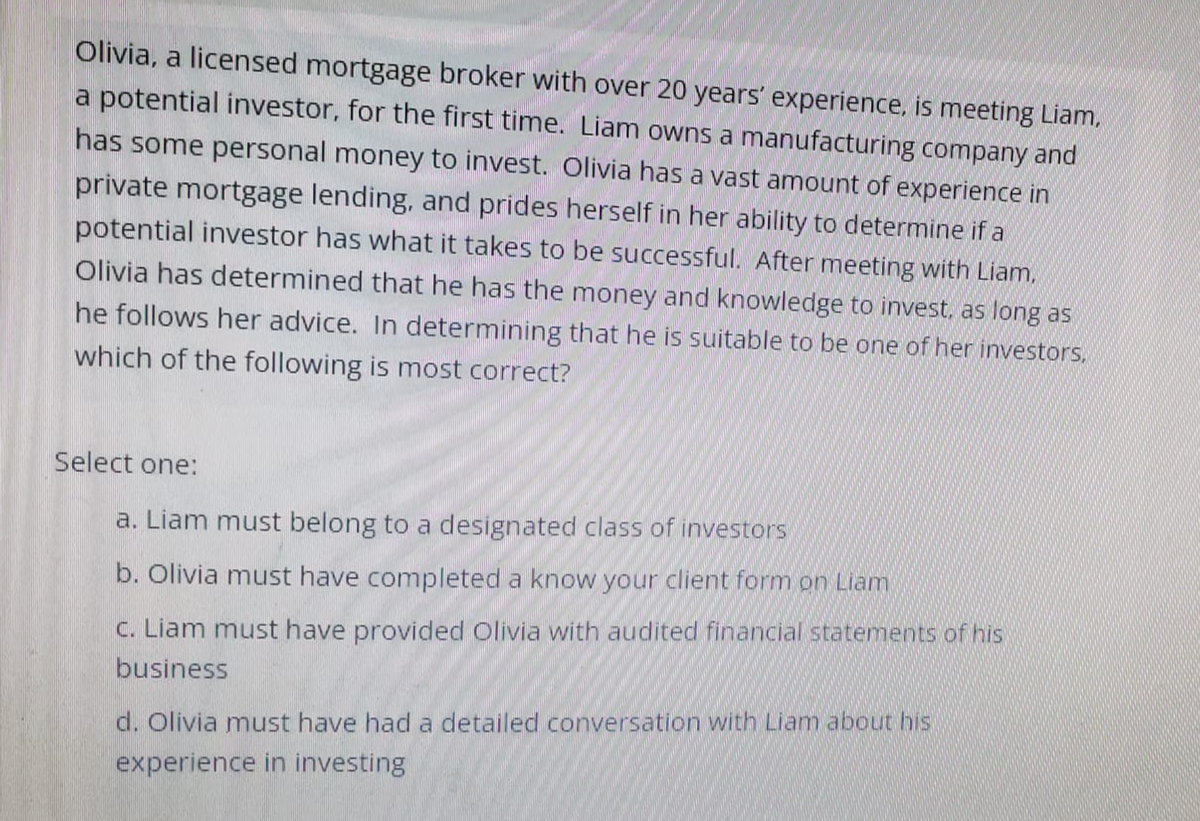 Olivia, a licensed mortgage broker with over 20 years' experience, is meeting Liam,
a potential investor, for the first time. Liam owns a manufacturing company and
has some personal money to invest. Olivia has a vast amount of experience in
private mortgage lending, and prides herself in her ability to determine if a
potential investor has what it takes to be successful. After meeting with Liam.
Olivia has determined that he has the money and knowledge to invest, as long as
he follows her advice. In determining that he is suitable to be one of her investors.
which of the following is most correct?
Select one:
a. Liam must belong to a designated class of investors
b. Olivia must have completed a know your client form on Liam
c. Liam must have provided Olivia with audited financial statements of his
business
d. Olivia must have had a detailed conversation with Liam about his
experience in investing