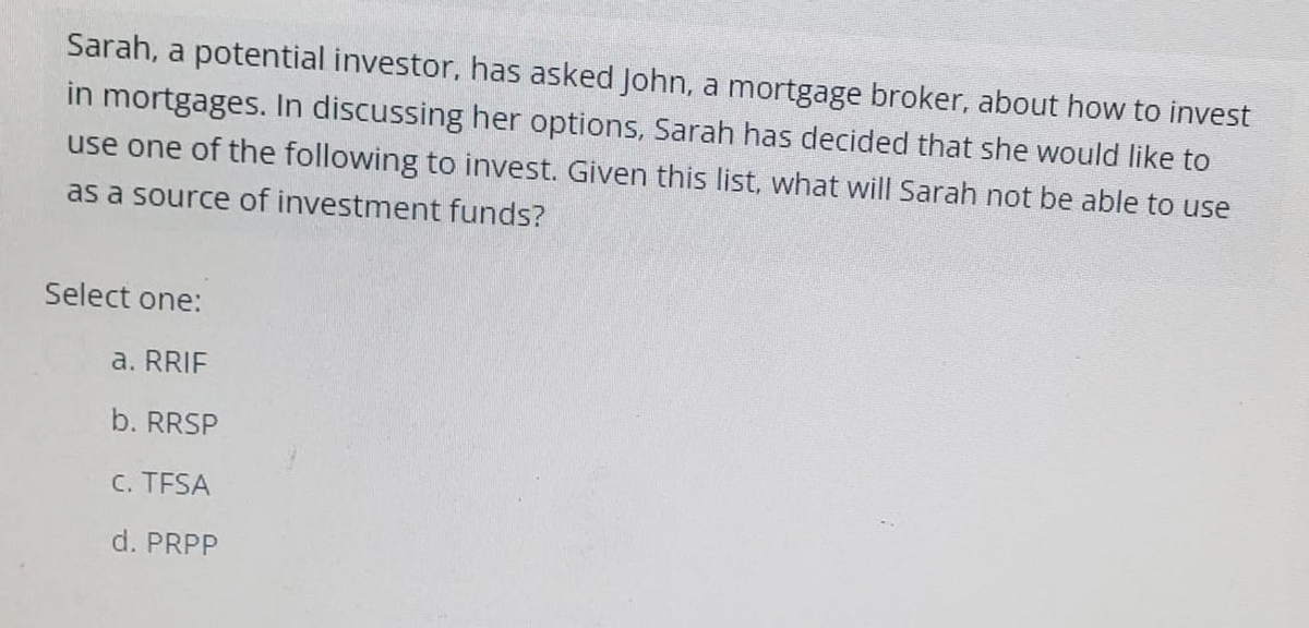 Sarah, a potential investor, has asked John, a mortgage broker, about how to invest
in mortgages. In discussing her options, Sarah has decided that she would like to
use one of the following to invest. Given this list, what will Sarah not be able to use
as a source of investment funds?
Select one:
a. RRIF
b. RRSP
C. TFSA
d. PRPP