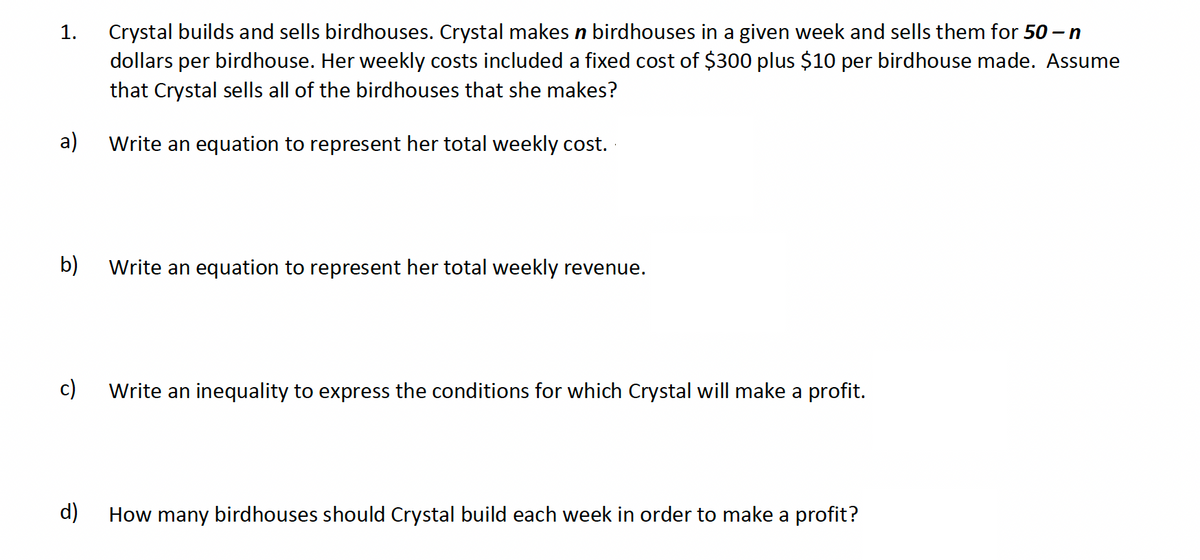 1.
Crystal builds and sells birdhouses. Crystal makes n birdhouses in a given week and sells them for 50 – n
dollars per birdhouse. Her weekly costs included a fixed cost of $300 plus $10 per birdhouse made. Assume
that Crystal sells all of the birdhouses that she makes?
a)
Write an equation to represent her total weekly cost.
b)
Write an equation to represent her total weekly revenue.
c)
Write an inequality to express the conditions for which Crystal will make a profit.
d)
How many birdhouses should Crystal build each week in order to make a profit?