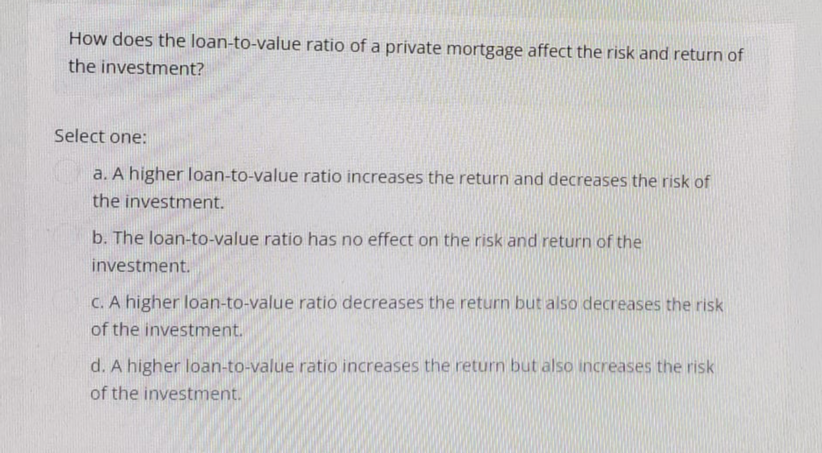 How does the loan-to-value ratio of a private mortgage affect the risk and return of
the investment?
Select one:
a. A higher loan-to-value ratio increases the return and decreases the risk of
the investment.
b. The loan-to-value ratio has no effect on the risk and return of the
investment.
c. A higher loan-to-value ratio decreases the return but also decreases the risk
of the investment.
d. A higher loan-to-value ratio increases the return but also increases the risk
of the investment.