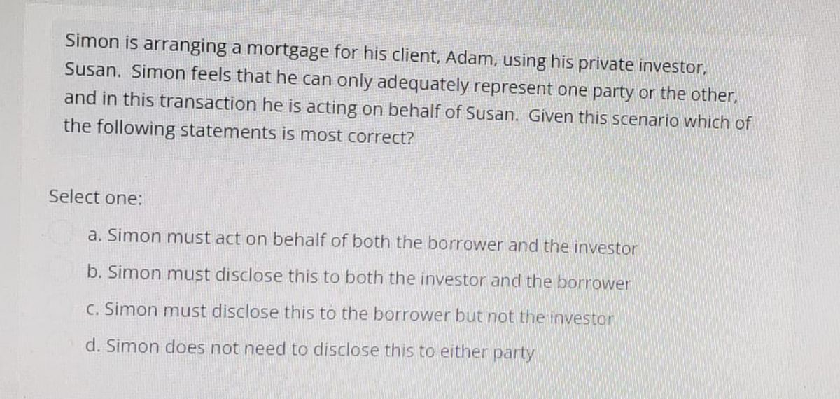 Simon is arranging a mortgage for his client, Adam, using his private investor,
Susan. Simon feels that he can only adequately represent one party or the other,
and in this transaction he is acting on behalf of Susan. Given this scenario which of
the following statements is most correct?
Select one:
a. Simon must act on behalf of both the borrower and the investor
b. Simon must disclose this to both the investor and the borrower
c. Simon must disclose this to the borrower but not the investor
d. Simon does not need to disclose this to either party