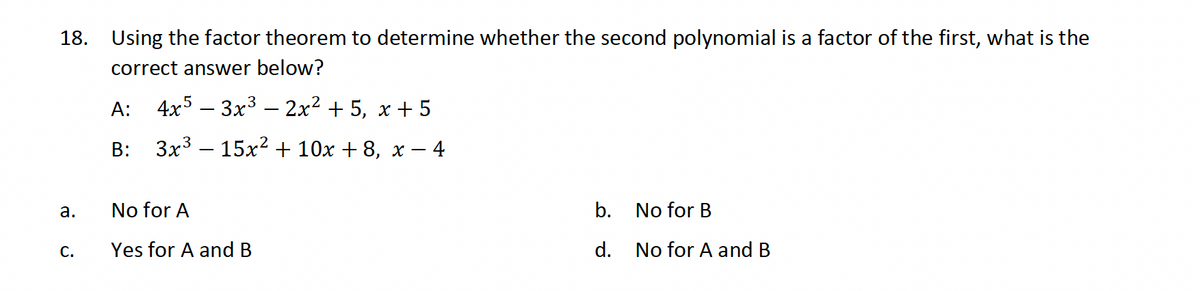 18. Using the factor theorem to determine whether the second polynomial is a factor of the first, what is the
correct answer below?
A: 4x5 - 3x³ − 2x² + 5, x+5
B:
3x315x²+10x+8, x − ·
– 4
a.
No for A
C.
Yes for A and B
b.
No for B
d.
No for A and B