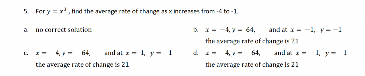 5. For y=x³, find the average rate of change as x increases from -4 to -1.
a.
no correct solution
b.
x = -4, y = 64,
and at x = -1, y = −1
the average rate of change is 21
C.
x = -4,y= −64,
and at x =
1, y = -1
d.
x = -4, y = −64,
and at x = −1, y = −1
the average rate of change is 21
the average rate of change is 21