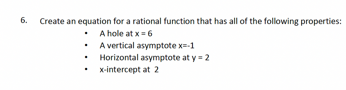 6.
Create an equation for a rational function that has all of the following properties:
•
A hole at x = 6
•
A vertical asymptote x=-1
•
Horizontal asymptote at y = 2
•
x-intercept at 2