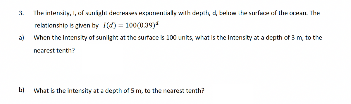 3.
a)
The intensity, I, of sunlight decreases exponentially with depth, d, below the surface of the ocean. The
relationship is given by I(d) = 100(0.39)d
When the intensity of sunlight at the surface is 100 units, what is the intensity at a depth of 3 m, to the
nearest tenth?
b)
What is the intensity at a depth of 5 m, to the nearest tenth?