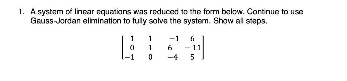 1. A system of linear equations was reduced to the form below. Continue to use
Gauss-Jordan elimination to fully solve the system. Show all steps.
1
1
-1
6
0
1
6
-
- 11
-45