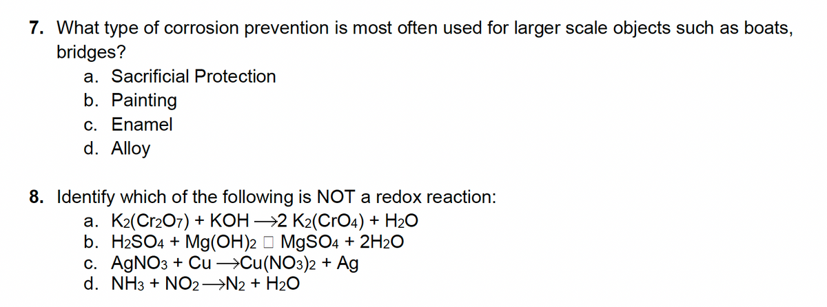 7. What type of corrosion prevention is most often used for larger scale objects such as boats,
bridges?
a. Sacrificial Protection
b. Painting
c. Enamel
d. Alloy
8. Identify which of the following is NOT a redox reaction:
a. K₂(Cr₂O7) + KOH →2 K₂(CrO4) + H₂O
b. H₂SO4 + Mg(OH)2 MgSO4 + 2H₂O
c. AgNO3 + Cu →Cu(NO3)2 + Ag
d. NH3 + NO2 →N2 + H₂O