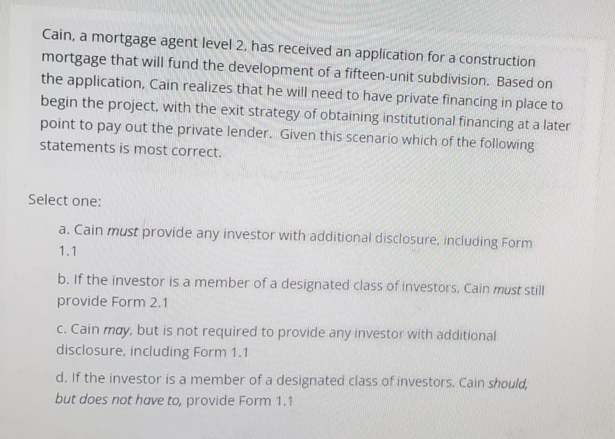 Cain, a mortgage agent level 2, has received an application for a construction
mortgage that will fund the development of a fifteen-unit subdivision. Based on
the application, Cain realizes that he will need to have private financing in place to
begin the project, with the exit strategy of obtaining institutional financing at a later
point to pay out the private lender. Given this scenario which of the following
statements is most correct.
Select one:
a. Cain must provide any investor with additional disclosure, including Form
1.1
b. If the investor is a member of a designated class of investors, Cain must still
provide Form 2.1
c. Cain may, but is not required to provide any investor with additional
disclosure, including Form 1.1
d. If the investor is a member of a designated class of investors. Cain should,
but does not have to, provide Form 1.1