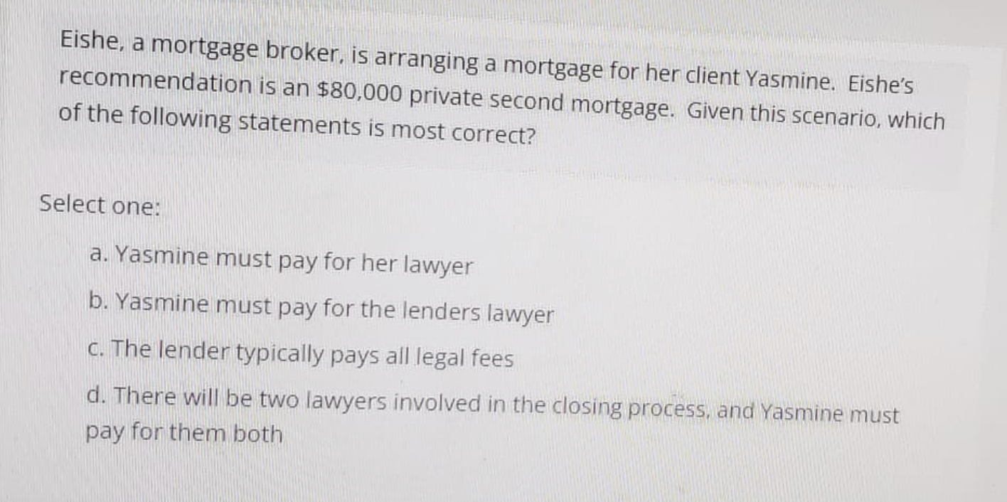 Eishe, a mortgage broker, is arranging a mortgage for her client Yasmine. Eishe's
recommendation is an $80,000 private second mortgage. Given this scenario, which
of the following statements is most correct?
Select one:
a. Yasmine must pay for her lawyer
b. Yasmine must pay for the lenders lawyer
c. The lender typically pays all legal fees
d. There will be two lawyers involved in the closing process, and Yasmine must
pay for them both