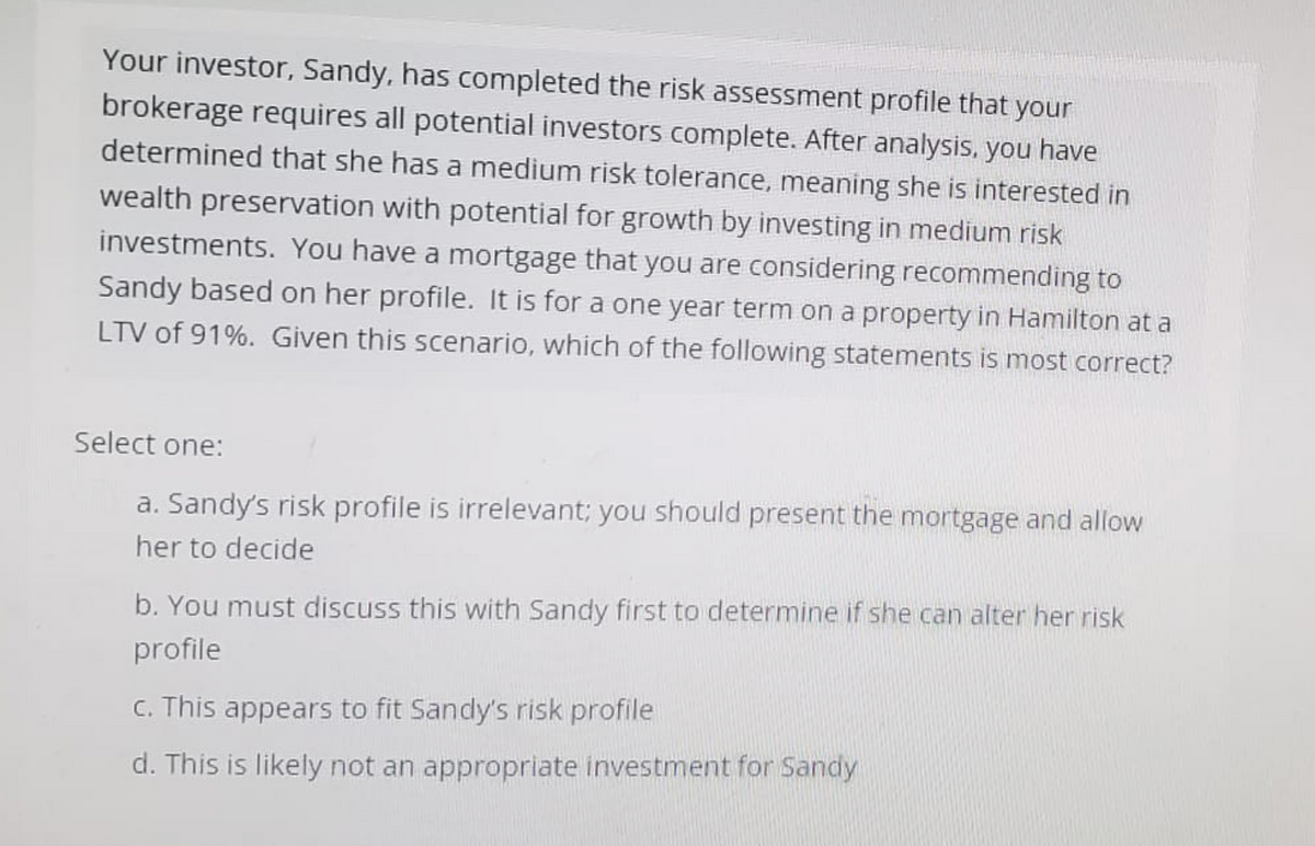 Your investor, Sandy, has completed the risk assessment profile that your
brokerage requires all potential investors complete. After analysis, you have
determined that she has a medium risk tolerance, meaning she is interested in
wealth preservation with potential for growth by investing in medium risk
investments. You have a mortgage that you are considering recommending to
Sandy based on her profile. It is for a one year term on a property in Hamilton at a
LTV of 91%. Given this scenario, which of the following statements is most correct?
Select one:
a. Sandy's risk profile is irrelevant; you should present the mortgage and allow
her to decide
b. You must discuss this with Sandy first to determine if she can alter her risk
profile
c. This appears to fit Sandy's risk profile
d. This is likely not an appropriate investment for Sandy