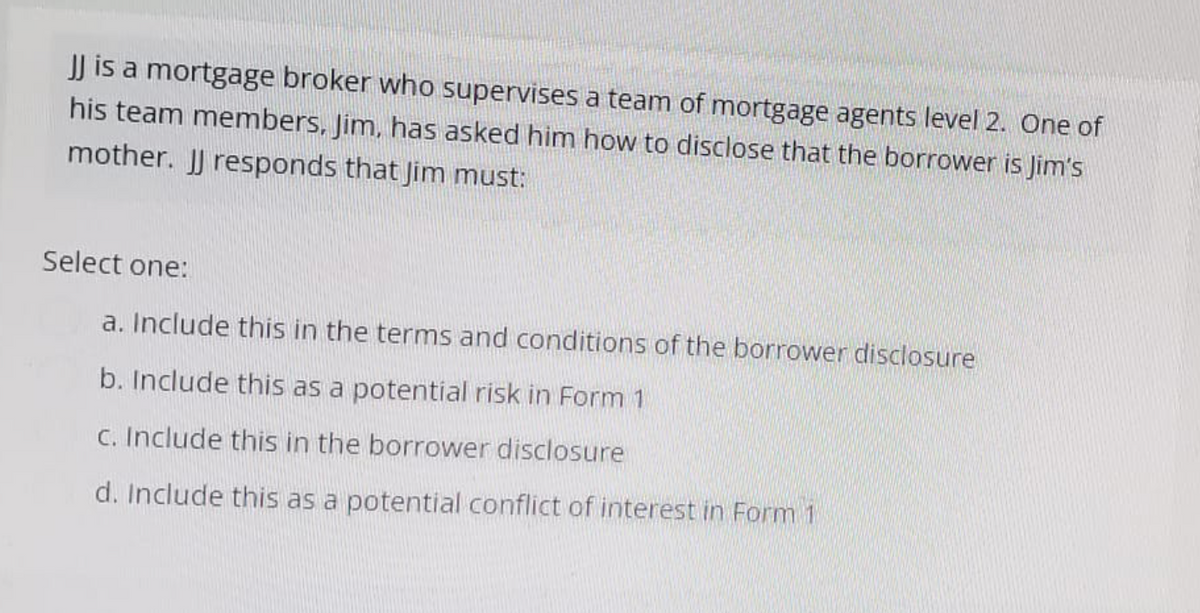 JJ is a mortgage broker who supervises a team of mortgage agents level 2. One of
his team members, Jim, has asked him how to disclose that the borrower is Jim's
mother. JJ responds that Jim must:
Select one:
a. Include this in the terms and conditions of the borrower disclosure
b. Include this as a potential risk in Form 1
c. Include this in the borrower disclosure
d. Include this as a potential conflict of interest in Form 1